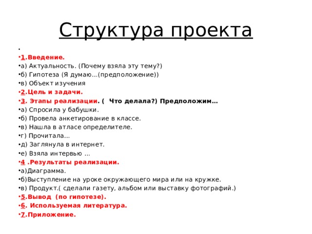 Структура проекта    1 .Введение. а) Актуальность. (Почему взяла эту тему?) б) Гипотеза (Я думаю…(предположение)) в) Объект изучения 2 .Цель и задачи. 3 . Этапы реализации . ( Что делала?) Предположим… а) Спросила у бабушки. б) Провела анкетирование в классе. в) Нашла в атласе определителе. г) Прочитала… д) Заглянула в интернет. е) Взяла интервью … 4 .Результаты реализации. а)Диаграмма. б)Выступление на уроке окружающего мира или на кружке. в) Продукт.( сделали газету, альбом или выставку фотографий.) 5 .Вывод (по гипотезе). 6 . Используемая литература. 7 .Приложение. 