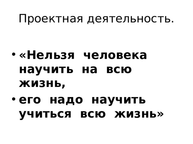 Проектная деятельность.  «Нельзя человека научить на всю жизнь, его надо научить учиться всю жизнь»   