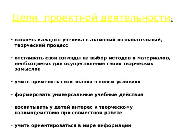 Цели проектной деятельности : вовлечь каждого ученика в активный познавательный, творческий процесс  отстаивать свои взгляды на выбор методов и материалов, необходимых для осуществления своих творческих замыслов  учить применять свои знания в новых условиях  формировать универсальные учебные действия  воспитывать у детей интерес к творческому взаимодействию при совместной работе  учить ориентироваться в мире информации 