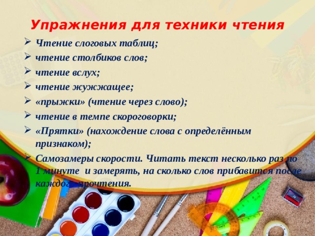 Упражнения для техники чтения Чтение слоговых таблиц; чтение столбиков слов; чтение вслух; чтение жужжащее; «прыжки» (чтение через слово); чтение в темпе скороговорки; «Прятки» (нахождение слова с определённым признаком); Самозамеры скорости. Читать текст несколько раз по 1 минуте  и замерять, на сколько слов прибавится после каждого прочтения.   