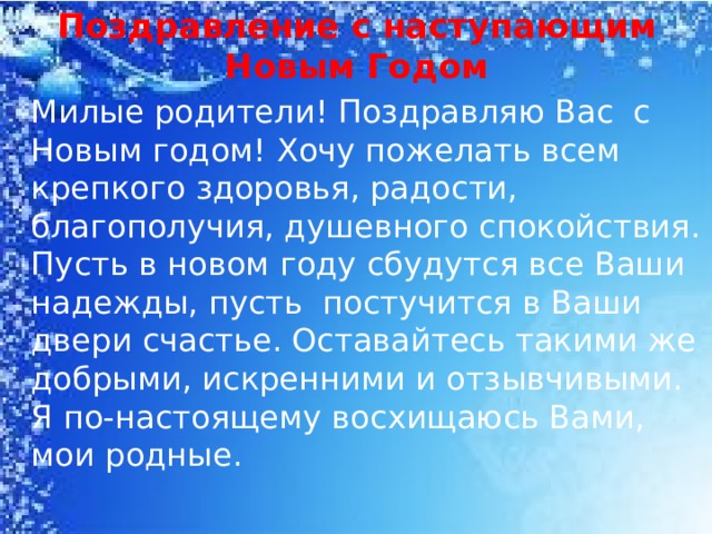 Поздравление с наступающим Новым Годом  Милые родители! Поздравляю Вас с Новым годом! Хочу пожелать всем крепкого здоровья, радости, благополучия, душевного спокойствия. Пусть в новом году сбудутся все Ваши надежды, пусть постучится в Ваши двери счастье. Оставайтесь такими же добрыми, искренними и отзывчивыми. Я по-настоящему восхищаюсь Вами, мои родные.  