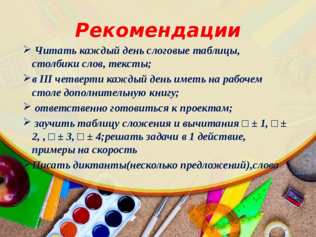 Рекомендации  Читать каждый день слоговые таблицы, столбики слов, тексты; в III четверти каждый день иметь на рабочем столе дополнительную книгу;  ответственно готовиться к проектам;  заучить таблицу сложения и вычитания □ ± 1, □ ± 2, , □ ± 3, □ ± 4;решать задачи в 1 действие, примеры на скорость Писать диктанты(несколько предложений),слова 