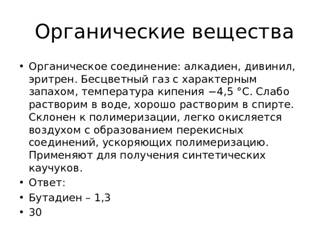 Органические вещества Органическое соединение: алкадиен, дивинил, эритрен. Бесцветный газ с характерным запахом, температура кипения −4,5 °C. Слабо растворим в воде, хорошо растворим в спирте. Склонен к полимеризации, легко окисляется воздухом с образованием перекисных соединений, ускоряющих полимеризацию. Применяют для получения синтетических каучуков. Ответ: Бутадиен – 1,3 30 