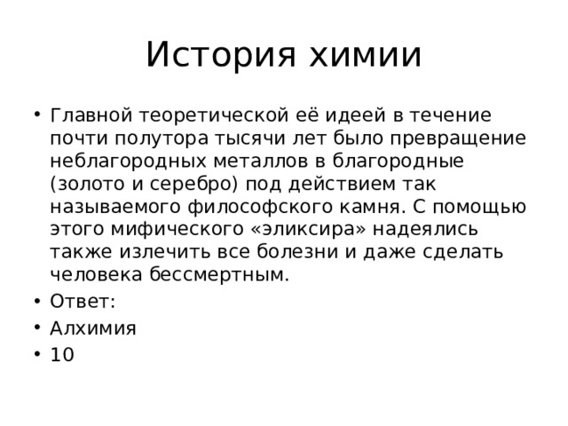 История химии Главной теоретической её идеей в течение почти полутора тысячи лет было превращение неблагородных металлов в благородные (золото и серебро) под действием так называемого философского камня. С помощью этого мифического «эликсира» надеялись также излечить все болезни и даже сделать человека бессмертным. Ответ: Алхимия 10 