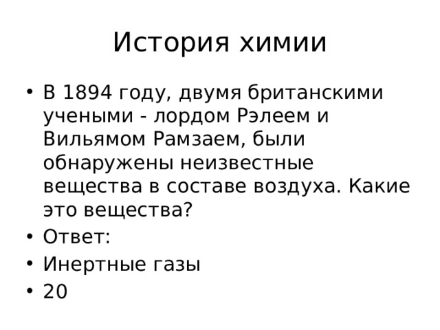 История химии В 1894 году, двумя британскими учеными - лордом Рэлеем и Вильямом Рамзаем, были обнаружены неизвестные вещества в составе воздуха. Какие это вещества? Ответ: Инертные газы 20 