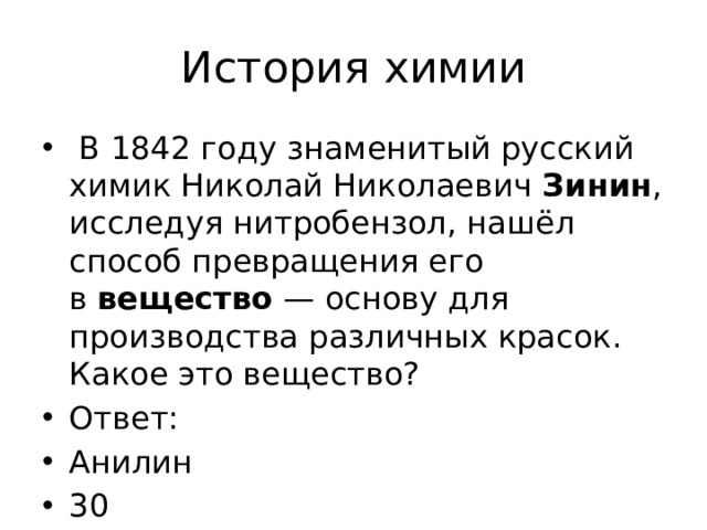 История химии   В 1842 году знаменитый русский химик Николай Николаевич  Зинин , исследуя нитробензол, нашёл способ превращения его в  вещество  — основу для производства различных красок. Какое это вещество? Ответ: Анилин 30 