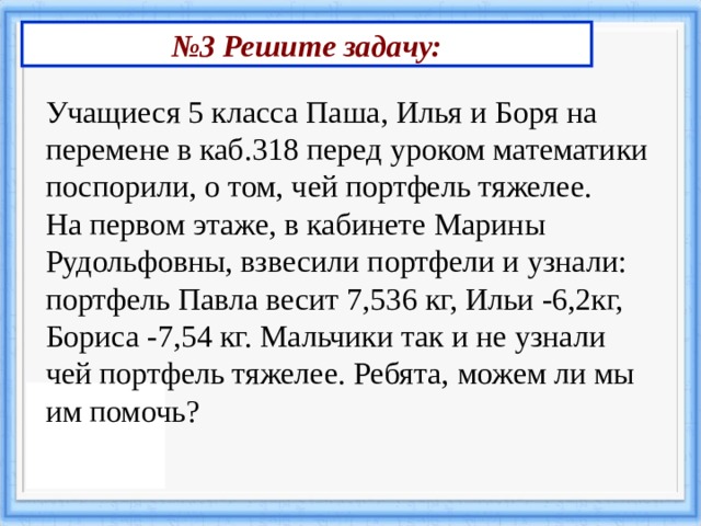 № 3 Решите задачу: Учащиеся 5 класса Паша, Илья и Боря на перемене в каб.318 перед уроком математики поспорили, о том, чей портфель тяжелее. На первом этаже, в кабинете Марины Рудольфовны, взвесили портфели и узнали: портфель Павла весит 7,536 кг, Ильи -6,2кг, Бориса -7,54 кг. Мальчики так и не узнали чей портфель тяжелее. Ребята, можем ли мы им помочь? 