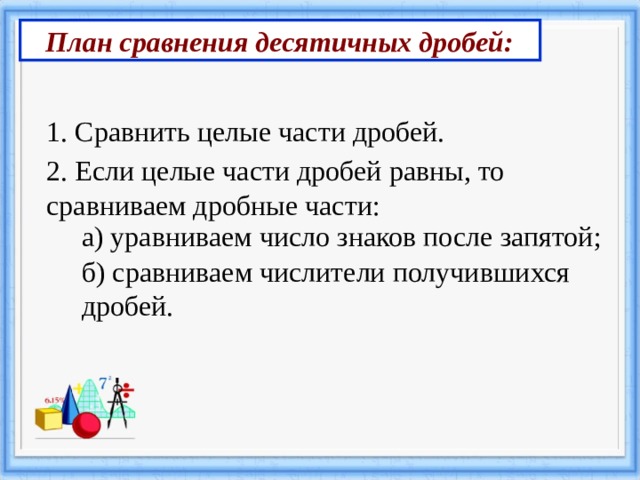План сравнения десятичных дробей: 1. Сравнить целые части дробей. 2. Если целые части дробей равны, то сравниваем дробные части: а) уравниваем число знаков после запятой; б) сравниваем числители получившихся дробей. 