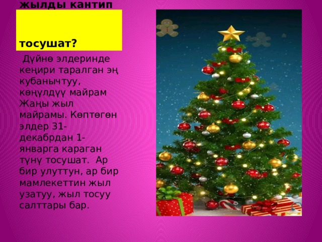  Дүйнөдө элдери жаңы жылды кантип  тосушат?  Дүйнө элдеринде кеңири таралган эң кубанычтуу, көңүлдүү майрам Жаңы жыл майрамы. Көптөгөн элдер 31-декабрдан 1-январга караган түнү тосушат. Ар бир улуттун, ар бир мамлекеттин жыл узатуу, жыл тосуу салттары бар. 