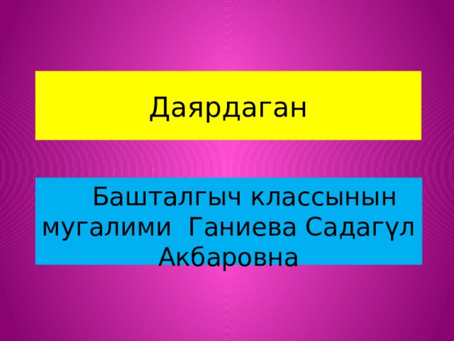 Даярдаган  Башталгыч классынын мугалими Ганиева Садагүл Акбаровна 
