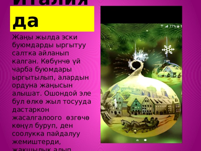 Италияда Жаңы жылда эски буюмдарды ыргытуу салтка айланып калган. Көбүнчө үй чарба буюмдары ыргытылып, алардын ордуна жаңысын алышат. Ошондой эле бул өлкө жыл тосууда дастаркон жасалгалоого өзгөчө көңүл буруп, ден соолукка пайдалуу жемиштерди, жакшылык алып келүүчү даамдарды көп сатып алышат. 