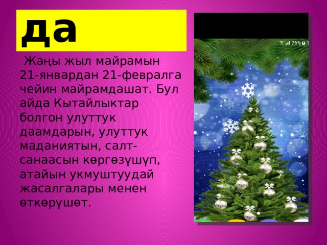 Кытайда  Жаңы жыл майрамын 21-январдан 21-февралга чейин майрамдашат. Бул айда Кытайлыктар болгон улуттук даамдарын, улуттук маданиятын, салт-санаасын көргөзүшүп, атайын укмуштуудай жасалгалары менен өткөрүшөт. 