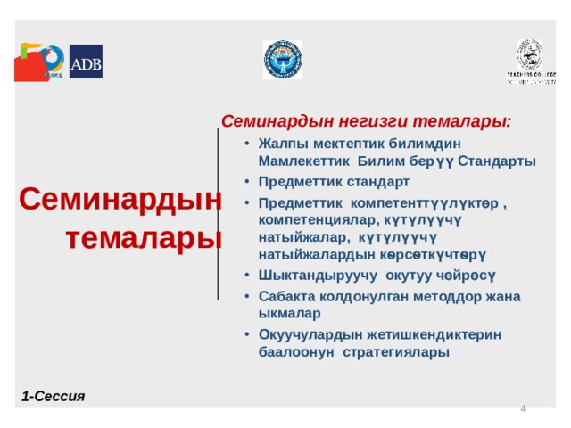  Семинардын темалары  Семинардын негизги темалары: Жалпы мектептик билимдин Мамлекеттик Билим берүү Стандарты Предметтик стандарт Предметтик компетенттүүлүктөр , компетенциялар, күтүлүүчү натыйжалар, күтүлүүчү натыйжалардын кѳрсѳткүчтѳрү Шыктандыруучу окутуу чөйрөcү Сабакта колдонулган методдор жана ыкмалар Окуучулардын жетишкендиктерин баалоонун стратегиялары Жалпы мектептик билимдин Мамлекеттик Билим берүү Стандарты Предметтик стандарт Предметтик компетенттүүлүктөр , компетенциялар, күтүлүүчү натыйжалар, күтүлүүчү натыйжалардын кѳрсѳткүчтѳрү Шыктандыруучу окутуу чөйрөcү Сабакта колдонулган методдор жана ыкмалар Окуучулардын жетишкендиктерин баалоонун стратегиялары 1-Сессия  