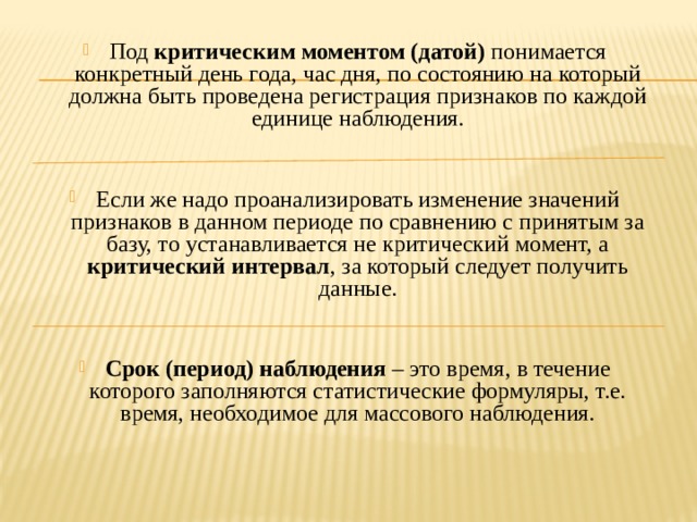 Под критическим моментом (датой) понимается конкретный день года, час дня, по состоянию на который должна быть проведена регистрация признаков по каждой единице наблюдения. Если же надо проанализировать изменение значений признаков в данном периоде по сравнению с принятым за базу, то устанавливается не критический момент, а критический интервал , за который следует получить данные.  Срок (период) наблюдения – это время, в течение которого заполняются статистические формуляры, т.е. время, необходимое для массового наблюдения. 