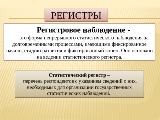 Регистры Регистровое наблюдение -  это форма непрерывного статистического наблюдения за долговременными процессами, имеющими фиксированное начало, стадию развития и фиксированный конец. Оно основано на ведении статистического регистра. Статистический регистр –  перечень респондентов с указанием сведений о них, необходимых для организации государственных статистических наблюдений. 