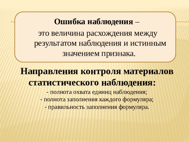 Ошибка наблюдения  –  это величина расхождения между результатом наблюдения и истинным значением признака.  Направления контроля материалов статистического наблюдения: - полнота охвата единиц наблюдения; - полнота заполнения каждого формуляра; - правильность заполнения формуляра. 