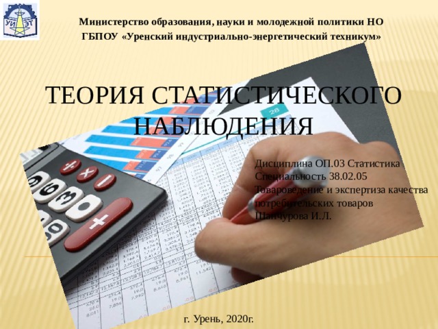 Министерство образования, науки и молодежной политики НО ГБПОУ «Уренский индустриально-энергетический техникум» Теория статистического наблюдения Дисциплина ОП.03 Статистика Специальность 38.02.05 Товароведение и экспертиза качества потребительских товаров Шанчурова И.Л. г. Урень, 2020г. 