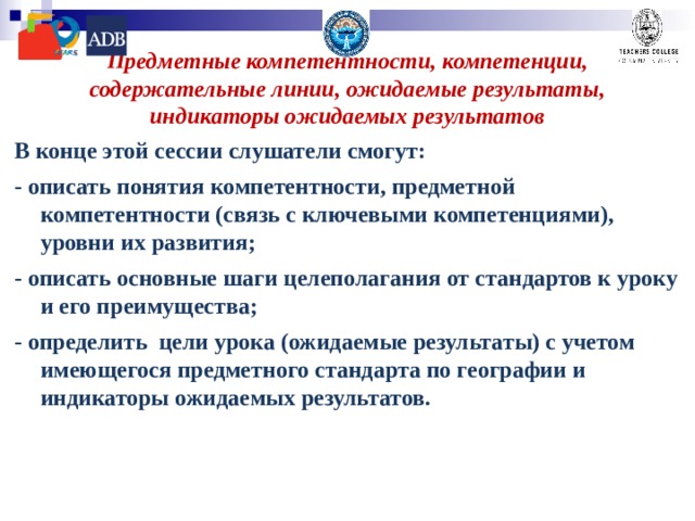 Предметные компетентности, компетенции, содержательные линии, ожидаемые результаты, индикаторы ожидаемых результатов В конце этой сессии слушатели смогут: - описать понятия компетентности, предметной компетентности (связь с ключевыми компетенциями), уровни их развития; - описать основные шаги целеполагания от стандартов к уроку и его преимущества; - определить цели урока (ожидаемые результаты) с учетом имеющегося предметного стандарта по географии и индикаторы ожидаемых результатов. 