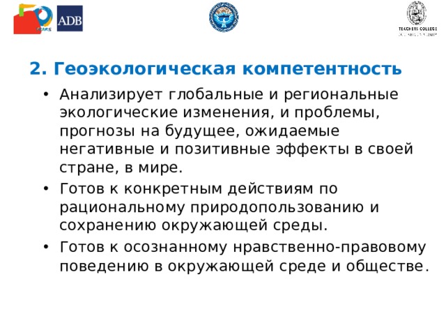 2. Геоэкологическая компетентность Анализирует глобальные и региональные экологические изменения, и проблемы, прогнозы на будущее, ожидаемые негативные и позитивные эффекты в своей стране, в мире. Готов к конкретным действиям по рациональному природопользованию и сохранению окружающей среды. Готов к осознанному нравственно-правовому поведению в окружающей среде и обществе . 
