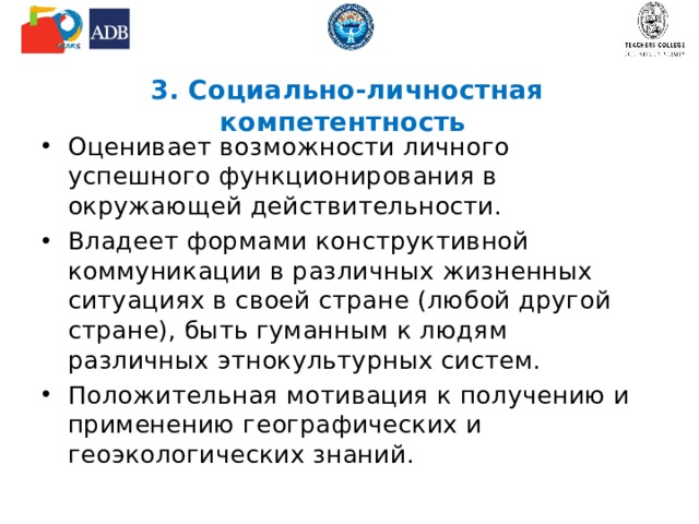 3. Социально-личностная компетентность Оценивает возможности личного успешного функционирования в окружающей действительности. Владеет формами конструктивной коммуникации в различных жизненных ситуациях в своей стране (любой другой стране), быть гуманным к людям различных этнокультурных систем. Положительная мотивация к получению и применению географических и геоэкологических знаний.  