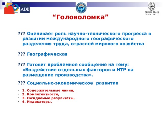 “ Головоломка”  ??? Оценивает роль научно-технического прогресса в развитии международного географического разделения труда, отраслей мирового хозяйства  ??? Географическая  ??? Готовит проблемное сообщение на тему: «Воздействие отдельных факторов и НТР на размещение производства».  ??? Социально-экономическое развитие  1. Содержательные линии, 2. Компетентности, 3. Ожидаемые результаты, 4. Индикаторы.   