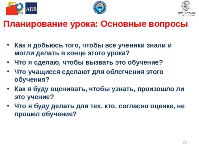 Планирование урока: Основные вопросы Как я добьюсь того, чтобы все ученики знали и могли делать в конце этого урока? Что я сделаю, чтобы вызвать это обучение? Что учащиеся сделают для облегчения этого обучения? Как я буду оценивать, чтобы узнать, произошло ли это учение? Что я буду делать для тех, кто, согласно оценке, не прошел обучение?  