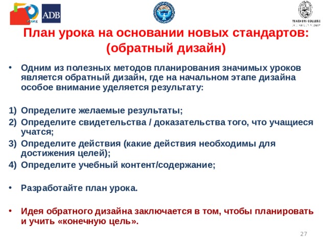 План урока на основании новых стандартов: (обратный дизайн) Одним из полезных методов планирования значимых уроков является обратный дизайн, где на начальном этапе дизайна особое внимание уделяется результату:  Определите желаемые результаты; Определите свидетельства / доказательства того, что учащиеся учатся; Определите действия (какие действия необходимы для достижения целей); Определите учебный контент/содержание;  Разработайте план урока. Идея обратного дизайна заключается в том, чтобы планировать и учить «конечную цель».  