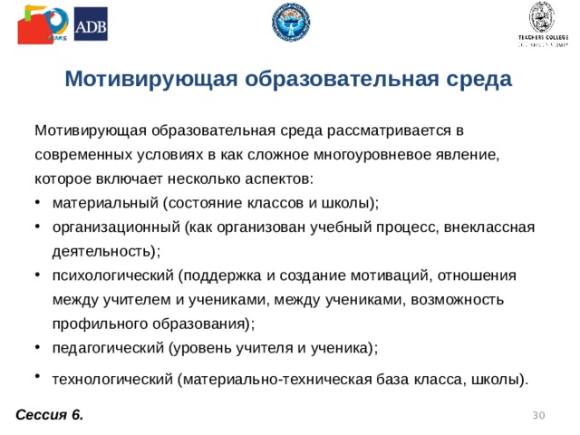 Мотивирующая образовательная среда Мотивирующая образовательная среда рассматривается в современных условиях в как сложное многоуровневое явление, которое включает несколько аспектов: материальный (состояние классов и школы); организационный (как организован учебный процесс, внеклассная деятельность); психологический (поддержка и создание мотиваций, отношения между учителем и учениками, между учениками, возможность профильного образования); педагогический (уровень учителя и ученика); технологический (материально-техническая база класса, школы).  Сессия 6.  