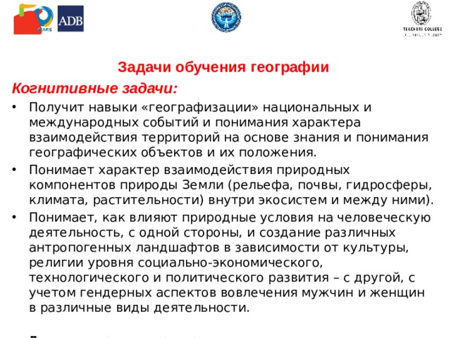 Задачи обучения географии Когнитивные задачи: Получит навыки «географизации» национальных и международных событий и понимания характера взаимодействия территорий на основе знания и понимания географических объектов и их положения. Понимает характер взаимодействия природных компонентов природы Земли (рельефа, почвы, гидросферы, климата, растительности) внутри экосистем и между ними). Понимает, как влияют природные условия на человеческую деятельность, с одной стороны, и создание различных антропогенных ландшафтов в зависимости от культуры, религии уровня социально-экономического, технологического и политического развития – с другой, с учетом гендерных аспектов вовлечения мужчин и женщин в различные виды деятельности. Даем некоторые для примера  