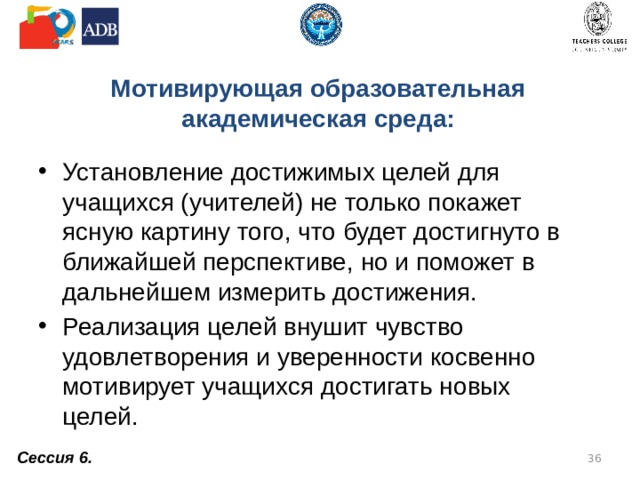 Мотивирующая образовательная академическая среда: Установление достижимых целей для учащихся (учителей) не только покажет ясную картину того, что будет достигнуто в ближайшей перспективе, но и поможет в дальнейшем измерить достижения. Реализация целей внушит чувство удовлетворения и уверенности косвенно мотивирует учащихся достигать новых целей. Сессия 6.  