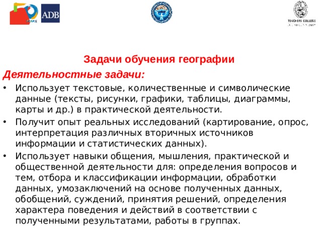 Задачи обучения географии Деятельностные задачи: Использует текстовые, количественные и символические данные (тексты, рисунки, графики, таблицы, диаграммы, карты и др.) в практической деятельности. Получит опыт реальных исследований (картирование, опрос, интерпретация различных вторичных источников информации и статистических данных). Использует навыки общения, мышления, практической и общественной деятельности для: определения вопросов и тем, отбора и классификации информации, обработки данных, умозаключений на основе полученных данных, обобщений, суждений, принятия решений, определения характера поведения и действий в соответствии с полученными результатами, работы в группах. 