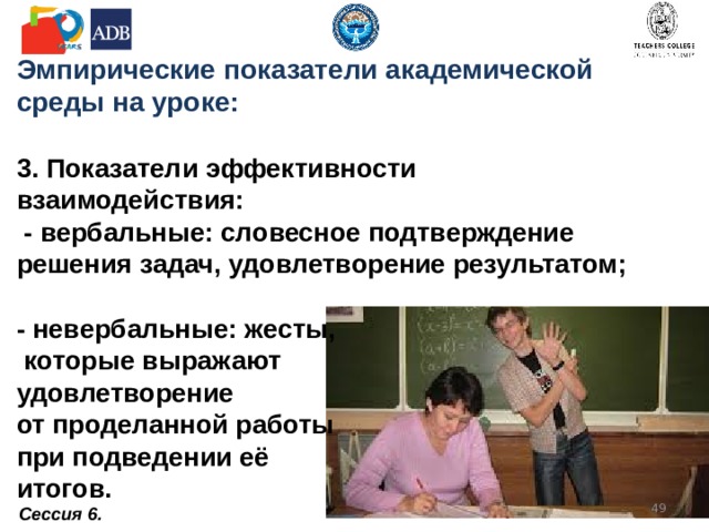 Эмпирические показатели академической среды на уроке:   2. Показатели способности  к сотрудничеству:   вербальные: высказывание заинтересованности  в мнении и идеях других, обращение к ученикам с уточняющими вопросами  (Как ты считаешь? Тебе это  нравится?);  невербальные:  демонстрация  внимательного  выслушивания.      Сессия 6.  