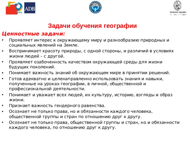 Задачи обучения географии Ценностные задачи: Проявляет интерес к окружающему миру и разнообразию природных и социальных явлений на Земле. Воспринимает красоту природы, с одной стороны, и различий в условиях жизни людей – с другой. Проявляет озабоченность качеством окружающей среды для жизни будущих поколений. Понимает важность знаний об окружающем мире в принятии решений. Готов адекватно и целенаправленно использовать знания и навыки, полученные на уроках географии, в личной, общественной и профессиональной деятельности. Понимает и уважает всех людей, их культуру, историю, взгляды и образ жизни. Признает важность гендерного равенства. Осознает не только права, но и обязанности каждого человека, общественной группы и стран по отношению друг к другу. Осознает не только права, общественной группы и стран, но и обязанности каждого человека, по отношению друг к другу. 
