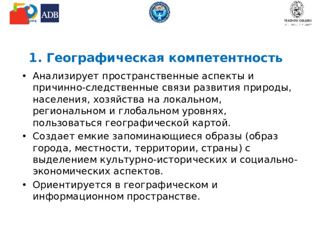 1. Географическая компетентность Анализирует пространственные аспекты и причинно-следственные связи развития природы, населения, хозяйства на локальном, региональном и глобальном уровнях, пользоваться географической картой. Создает емкие запоминающиеся образы (образ города, местности, территории, страны) с выделением культурно-исторических и социально-экономических аспектов. Ориентируется в географическом и информационном пространстве. 