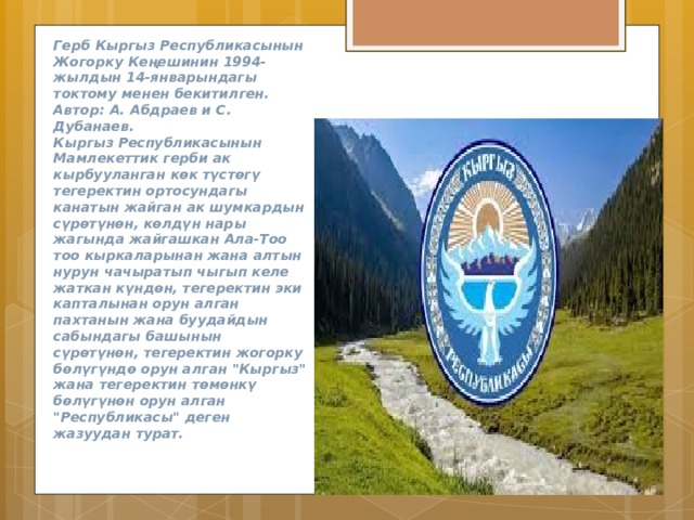 Герб Кыргыз Республикасынын Жогорку Кеңешинин 1994-жылдын 14-январындагы токтому менен бекитилген.  Автор: А. Абдраев и С. Дубанаев.  Кыргыз Республикасынын Мамлекеттик герби ак кырбууланган көк түстөгү тегеректин ортосундагы канатын жайган ак шумкардын сүрөтүнөн, көлдүн нары жагында жайгашкан Ала-Тоо тоо кыркаларынан жана алтын нурун чачыратып чыгып келе жаткан күндөн, тегеректин эки капталынан орун алган пахтанын жана буудайдын сабындагы башынын сүрөтүнөн, тегеректин жогорку бөлүгүндө орун алган 