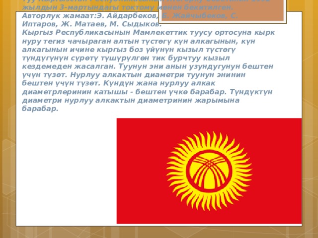 Туу Кыргызстан Республикасынын Жогорку Советинин 1992-жылдын 3-мартындагы токтому менен бекитилген.  Авторлук жамаат:Э. Айдарбеков, Б. Жайчыбеков, С. Иптаров, Ж. Матаев, М. Сыдыков.  Кыргыз Республикасынын Мамлекеттик туусу ортосуна кырк нуру тегиз чачыраган алтын түстөгү күн алкагынын, күн алкагынын ичине кыргыз боз үйүнүн кызыл түстөгү түндүгүнүн сүрөтү түшүрүлгөн тик бурчтуу кызыл кездемеден жасалган. Туунун эни анын узундугунун бештен үчүн түзөт. Нурлуу алкактын диаметри туунун энинин бештен үчүн түзөт. Күндүн жана нурлуу алкак диаметрлеринин катышы - бештен үчкө барабар. Түндүктүн диаметри нурлуу алкактын диаметринин жарымына барабар. 