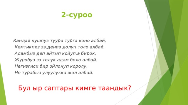 2-суроо  Кандай кушпуз туура турга коно албай,  Кемтикпиз ээ,дениз долуп толо албай.  Адамбыз деп айтып койуп,а бирок,  Журобуз ээ толук адам боло албай.  Негизгиси бир ойлонуп королу,  Не турабыз улуулукка жол албай.   Бул ыр саптары кимге таандык?  