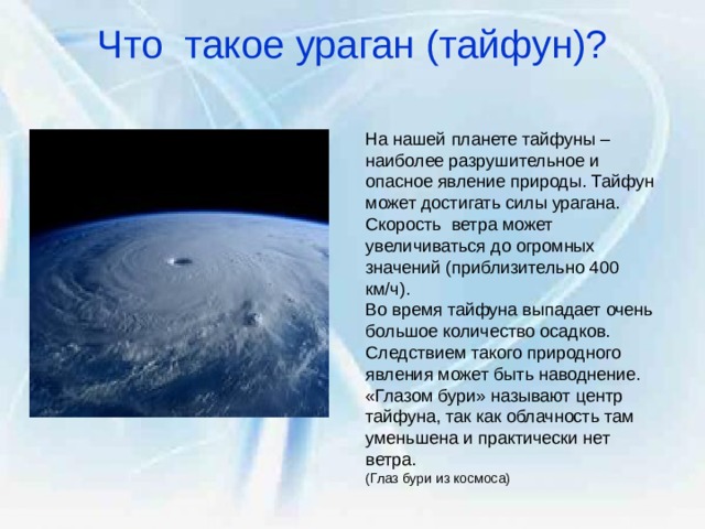 Что такое ураган (тайфун)?   На нашей планете тайфуны – наиболее разрушительное и опасное явление природы. Тайфун может достигать силы урагана. Скорость ветра может увеличиваться до огромных значений (приблизительно 400 км/ч). Во время тайфуна выпадает очень большое количество осадков. Следствием такого природного явления может быть наводнение. «Глазом бури» называют центр тайфуна, так как облачность там уменьшена и практически нет ветра. (Глаз бури из космоса) 