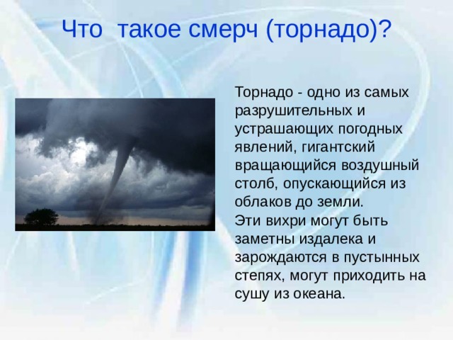 Что такое смерч (торнадо)?   Торнадо - одно из самых разрушительных и устрашающих погодных явлений, гигантский вращающийся воздушный столб, опускающийся из облаков до земли. Эти вихри могут быть заметны издалека и зарождаются в пустынных степях, могут приходить на сушу из океана. 