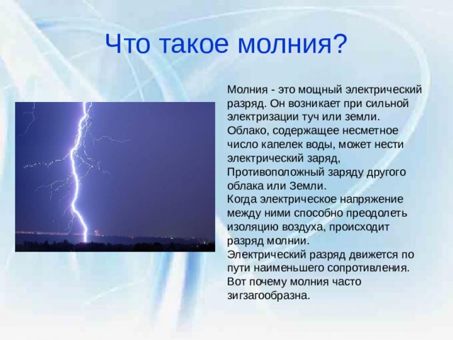 Что такое молния? Молния - это мощный электрический разряд. Он возникает при сильной электризации туч или земли. Облако, содержащее несметное число капелек воды, может нести электрический заряд, Противоположный заряду другого облака или Земли. Когда электрическое напряжение между ними способно преодолеть изоляцию воздуха, происходит разряд молнии. Электрический разряд движется по пути наименьшего сопротивления. Вот почему молния часто зигзагообразна. 