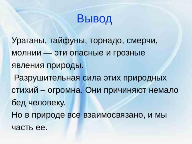 Вывод  Ураганы, тайфуны, торнадо, смерчи, молнии — эти опасные и грозные явления природы.  Разрушительная сила этих природных стихий – огромна. Они причиняют немало бед человеку. Но в природе все взаимосвязано, и мы часть ее. 