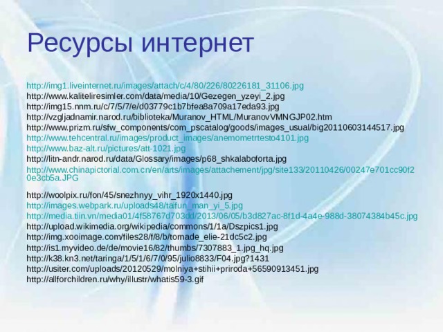 Ресурсы интернет http://img1.liveinternet.ru/images/attach/c/4/80/226/80226181_31106.jpg  http://www.kaliteliresimler.com/data/media/10/Gezegen_yzeyi_2.jpg http://img15.nnm.ru/c/7/5/7/e/d03779c1b7bfea8a709a17eda93.jpg http://vzgljadnamir.narod.ru/biblioteka/Muranov_HTML/MuranovVMNGJP02.htm http://www.prizm.ru/sfw_components/com_pscatalog/goods/images_usual/big20110603144517.jpg http://www.tehcentral.ru/images/product_images/anemometrtesto4101.jpg  http://www.baz-alt.ru/pictures/att-1021.jpg  http://litn-andr.narod.ru/data/Glossary/images/p68_shkalaboforta.jpg http://www.chinapictorial.com.cn/en/arts/images/attachement/jpg/site133/20110426/00247e701cc90f20e3cb5a.JPG  http://woolpix.ru/fon/45/snezhnyy_vihr_1920x1440.jpg http://images.webpark.ru/uploads48/taifun_man_yi_5.jpg  http://media.tiin.vn/media01/4f58767d703dd/2013/06/05/b3d827ac-8f1d-4a4e-988d-38074384b45c.jpg  http://upload.wikimedia.org/wikipedia/commons/1/1a/Dszpics1.jpg http://img.xooimage.com/files28/f/8/b/tornade_elie-21dc5c2.jpg http://is1.myvideo.de/de/movie16/82/thumbs/7307883_1.jpg_hq.jpg http://k38.kn3.net/taringa/1/5/1/6/7/0/95/julio8833/F04.jpg?1431 http://usiter.com/uploads/20120529/molniya+stihii+priroda+56590913451.jpg http://allforchildren.ru/why/illustr/whatis59-3.gif 