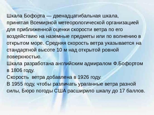 Шкала Бофорта — двенадцатибальная шкала, принятая Всемирной метеорологической организацией для приближенной оценки скорости ветра по его воздействию на наземные предметы или по волнению в открытом море. Средняя скорость ветра указывается на стандартной высоте 10 м над открытой ровной поверхностью. Шкала разработана английским адмиралом Ф.Бофортом в 1806 году. Скорость ветра добавлена в 1926 году. В 1955 году, чтобы различать ураганные ветра разной силы, Бюро погоды США расширило шкалу до 17 баллов. 
