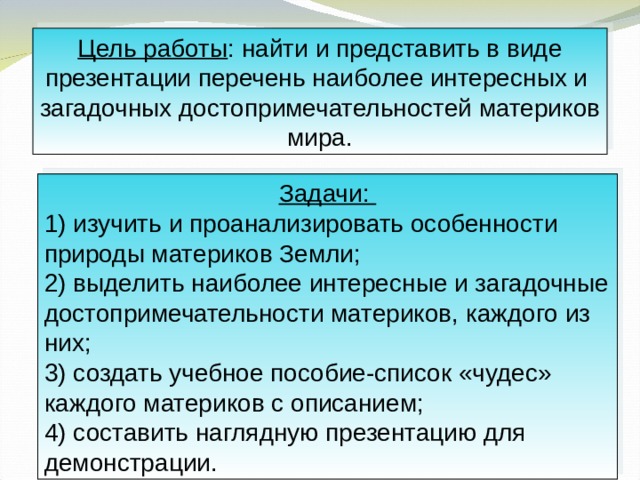 Цель работы : найти и представить в виде презентации перечень наиболее интересных и загадочных достопримечательностей материков мира. Задачи: 1) изучить и проанализировать особенности природы материков Земли; 2) выделить наиболее интересные и загадочные достопримечательности материков, каждого из них; 3) создать учебное пособие-список «чудес» каждого материков с описанием; 4) составить наглядную презентацию для демонстрации. 