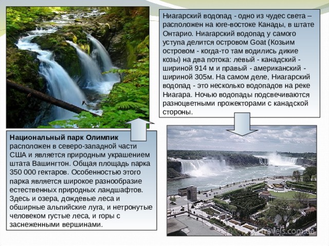Ниагарский водопад - одно из чудес света – расположен на юге-востоке Канады, в штате Онтарио. Ниагарский водопад у самого уступа делится островом Goat (Козьим островом - когда-то там водились дикие козы) на два потока: левый - канадский - шириной 914 м и правый - американский - шириной 305м. На самом деле, Ниагарский водопад - это несколько водопадов на реке Ниагара. Ночью водопады подсвечиваются разноцветными прожекторами с канадской стороны. Национальный парк Олимпик расположен в северо-западной части США и является природным украшением штата Вашингтон. Общая площадь парка 350 000 гектаров. Особенностью этого парка является широкое разнообразие естественных природных ландшафтов. Здесь и озера, дождевые леса и обширные альпийские луга, и нетронутые человеком густые леса, и горы с заснеженными вершинами. 