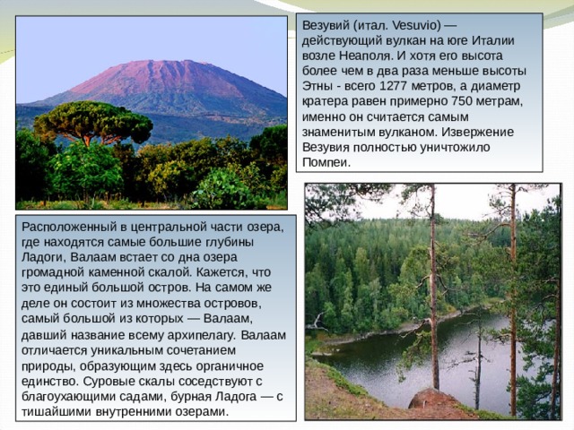 Везувий (итал. Vesuvio) — действующий вулкан на юге Италии возле Неаполя. И хотя его высота более чем в два раза меньше высоты Этны - всего 1277 метров, а диаметр кратера равен примерно 750 метрам, именно он считается самым знаменитым вулканом. Извержение Везувия полностью уничтожило Помпеи. Расположенный в центральной части озера, где находятся самые большие глубины Ладоги, Валаам встает со дна озера громадной каменной скалой. Кажется, что это единый большой остров. На самом же деле он состоит из множества островов, самый большой из которых — Валаам, давший название всему архипелагу.  Валаам отличается уникальным сочетанием природы, образующим здесь органичное единство. Суровые скалы соседствуют с благоухающими садами, бурная Ладога — с тишайшими внутренними озерами. 