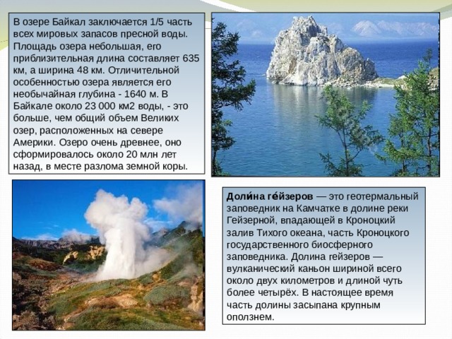 В озере Байкал заключается 1/5 часть всех мировых запасов пресной воды. Площадь озера небольшая, его приблизительная длина составляет 635 км, а ширина 48 км. Отличительной особенностью озера является его необычайная глубина - 1640 м. В Байкале около 23 000 км2 воды, - это больше, чем общий объем Великих озер, расположенных на севере Америки. Озеро очень древнее, оно сформировалось около 20 млн лет назад, в месте разлома земной коры. Доли́на ге́йзеров — это геотермальный заповедник на Камчатке в долине реки Гейзерной, впадающей в Кроноцкий залив Тихого океана, часть Кроноцкого государственного биосферного заповедника. Долина гейзеров — вулканический каньон шириной всего около двух километров и длиной чуть более четырёх. В настоящее время часть долины засыпана крупным оползнем. 