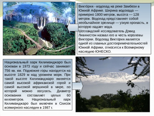 Виктóрия - водопад на реке Замбези в Южной Африке. Ширина водопада — примерно 1800 метров, высота — 128 метров. Водопад представляет собой необычайное зрелище — узкую пропасть, в которую падает вода. Шотландский исследователь Дэвид Ливингстон назвал его в честь королевы Виктории. Водопад Виктория является одной из главных достопримечательностей Южной Африки, относится к Всемирному наследию ЮНЕСКО. Национальный парк Килиманджаро был основан в 1973 году и сейчас занимает 756 кв. км. Подножие горы находится на высоте 1829 м над уровнем моря. При такой высоте Килиманджаро является самой высокой африканской горой и самой высокой вершиной в мире, по которой можно погулять. Диаметр основания составляет целых 60 километров. Национальный парк Килиманджаро был включен в Список всемирного наследия в 1987 г. 