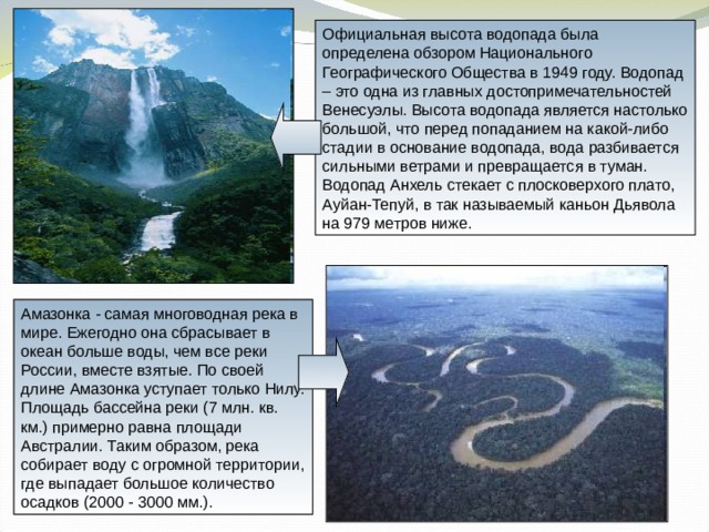 Официальная высота водопада была определена обзором Национального Географического Общества в 1949 году. Водопад – это одна из главных достопримечательностей Венесуэлы. Высота водопада является настолько большой, что перед попаданием на какой-либо стадии в основание водопада, вода разбивается сильными ветрами и превращается в туман. Водопад Анхель стекает с плосковерхого плато, Ауйан-Тепуй, в так называемый каньон Дьявола на 979 метров ниже. Амазонка - самая многоводная река в мире. Ежегодно она сбрасывает в океан больше воды, чем все реки России, вместе взятые. По своей длине Амазонка уступает только Нилу. Площадь бассейна реки (7 млн. кв. км.) примерно равна площади Австралии. Таким образом, река собирает воду с огромной территории, где выпадает большое количество осадков (2000 - 3000 мм.). 