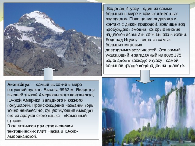  Водопад Игуасу - один из самых больших в мире и самых известных водопадов. Посещение водопада и контакт с дикой природой, зрелище вод пробуждают эмоции, которые многие надеются испытать хотя бы раз в жизни. Водопад Игуасу - одна из самых больших мировых достопримечательностей. Это самый ужасающий и загадочный из всех 275 водопадов в каскаде Игуасу - самой большой группе водопадов на планете. Аконка́гуа — самый высокий в мире потухший вулкан. Высота 6962 м. Является высшей точкой Американского континента, Южной Америки, западного и южного полушарий. Происхождение названия горы точно неизвестно, существующие выводят его из арауканского языка - «Каменный страж». Гора возникла при столкновении тектонических плит Наска и Южно-Американской. 